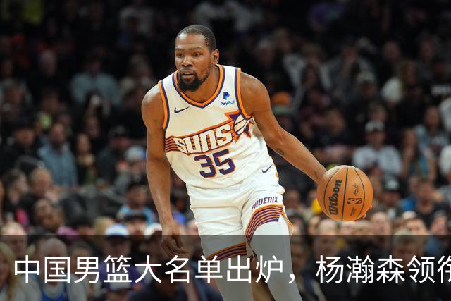 中国男篮大名单出炉，杨瀚森领衔 留洋球员集体登场 曾凡博继续缺席